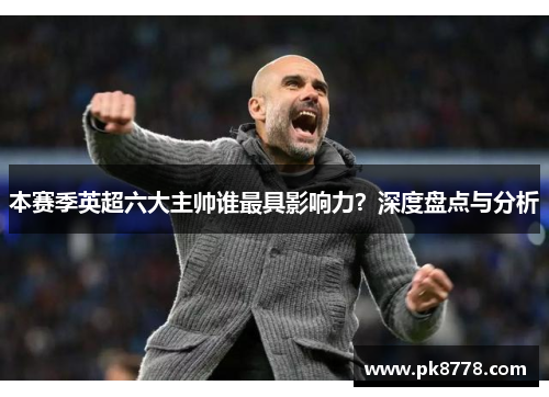 本赛季英超六大主帅谁最具影响力？深度盘点与分析